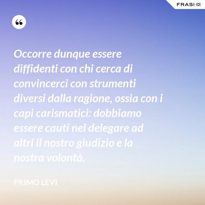 Occorre dunque essere diffidenti con chi cerca di convincerci con strumenti diversi dalla ragione, ossia con i capi carismatici: dobbiamo essere cauti nel delegare ad altri il nostro giudizio e la nostra volontà. - Primo Levi