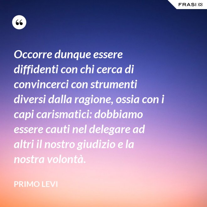 Occorre dunque essere diffidenti con chi cerca di convincerci con strumenti diversi dalla ragione, ossia con i capi carismatici: dobbiamo essere cauti nel delegare ad altri il nostro giudizio e la nostra volontà. - Primo Levi