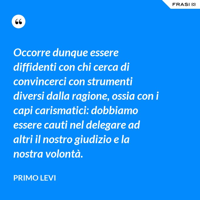 Occorre dunque essere diffidenti con chi cerca di convincerci con strumenti diversi dalla ragione, ossia con i capi carismatici: dobbiamo essere cauti nel delegare ad altri il nostro giudizio e la nostra volontà. - Primo Levi