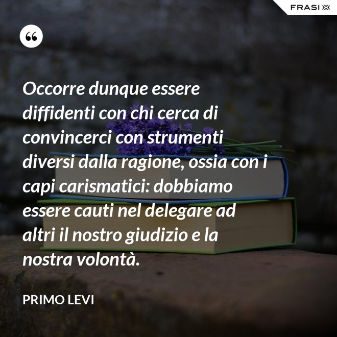 Occorre dunque essere diffidenti con chi cerca di convincerci con strumenti diversi dalla ragione, ossia con i capi carismatici: dobbiamo essere cauti nel delegare ad altri il nostro giudizio e la nostra volontà. - Primo Levi