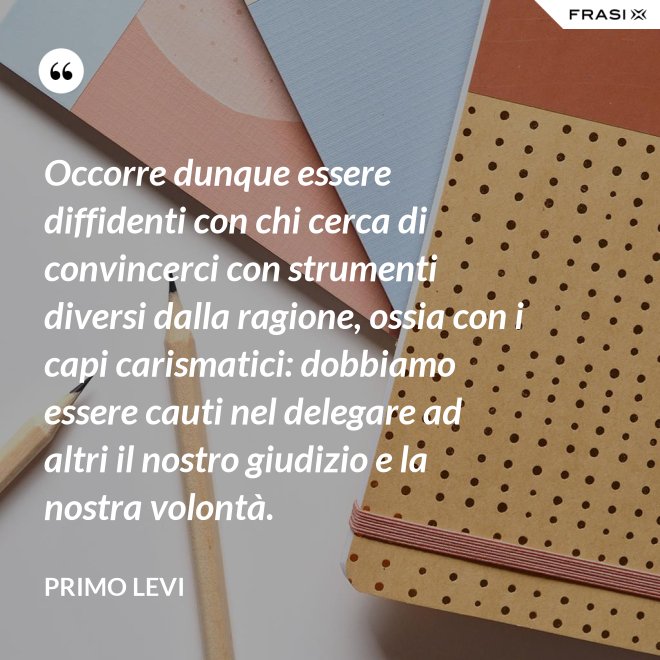 Occorre dunque essere diffidenti con chi cerca di convincerci con strumenti diversi dalla ragione, ossia con i capi carismatici: dobbiamo essere cauti nel delegare ad altri il nostro giudizio e la nostra volontà. - Primo Levi