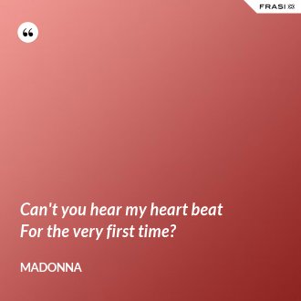 Can't you hear my heart beat For the very first time? - Madonna
