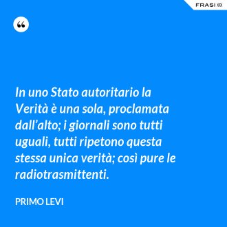 In uno Stato autoritario la Verità è una sola, proclamata dall’alto; i giornali sono tutti uguali, tutti ripetono questa stessa unica verità; così pure le radiotrasmittenti. - Primo Levi