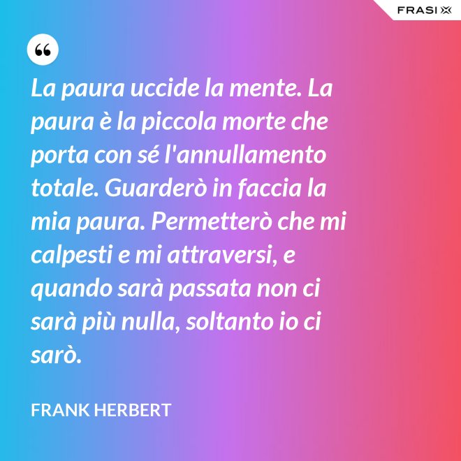 La paura uccide la mente. La paura è la piccola morte che porta con sé l'annullamento totale. Guarderò in faccia la mia paura. Permetterò che mi calpesti e mi attraversi, e quando sarà passata non ci sarà più nulla, soltanto io ci sarò. - Frank Herbert
