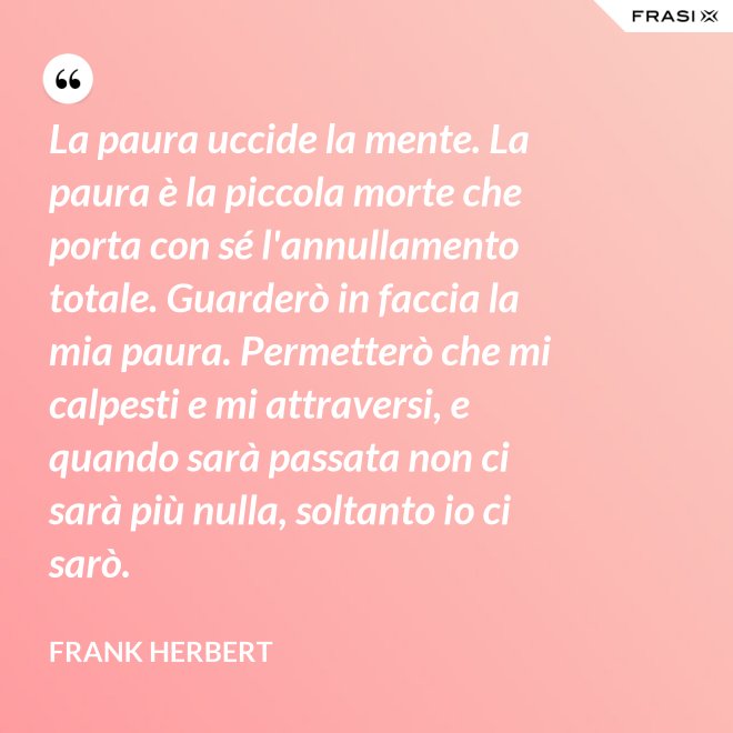 La paura uccide la mente. La paura è la piccola morte che porta con sé l'annullamento totale. Guarderò in faccia la mia paura. Permetterò che mi calpesti e mi attraversi, e quando sarà passata non ci sarà più nulla, soltanto io ci sarò. - Frank Herbert