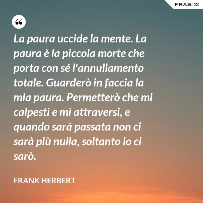 La paura uccide la mente. La paura è la piccola morte che porta con sé l'annullamento totale. Guarderò in faccia la mia paura. Permetterò che mi calpesti e mi attraversi, e quando sarà passata non ci sarà più nulla, soltanto io ci sarò. - Frank Herbert