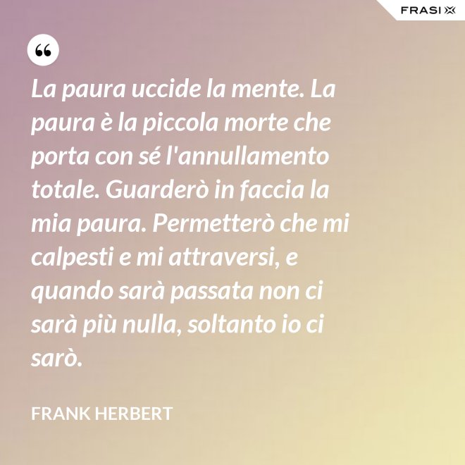 La paura uccide la mente. La paura è la piccola morte che porta con sé l'annullamento totale. Guarderò in faccia la mia paura. Permetterò che mi calpesti e mi attraversi, e quando sarà passata non ci sarà più nulla, soltanto io ci sarò. - Frank Herbert
