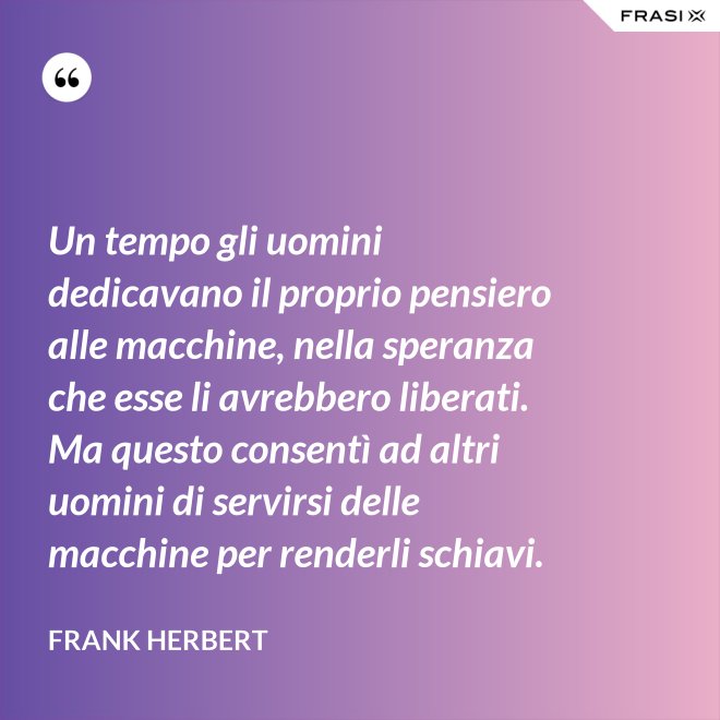 Un tempo gli uomini dedicavano il proprio pensiero alle macchine, nella speranza che esse li avrebbero liberati. Ma questo consentì ad altri uomini di servirsi delle macchine per renderli schiavi. - Frank Herbert