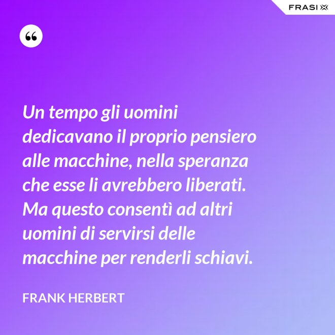 Un tempo gli uomini dedicavano il proprio pensiero alle macchine, nella speranza che esse li avrebbero liberati. Ma questo consentì ad altri uomini di servirsi delle macchine per renderli schiavi. - Frank Herbert