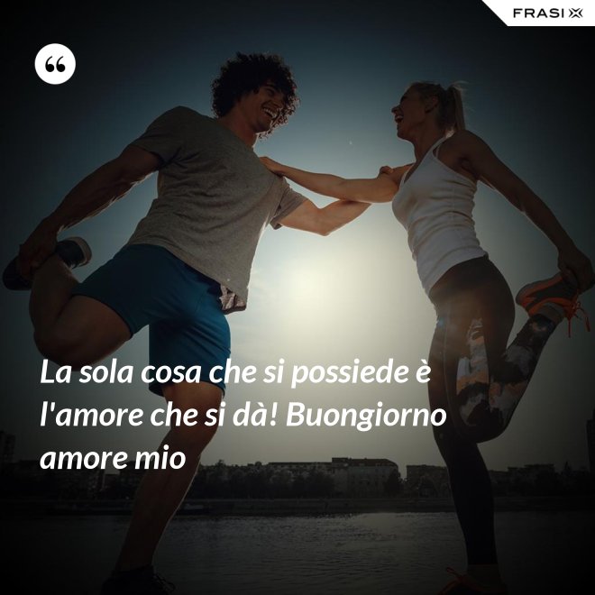 La sola cosa che si possiede è l'amore che si dà! Buongiorno amore mio - Anonimo