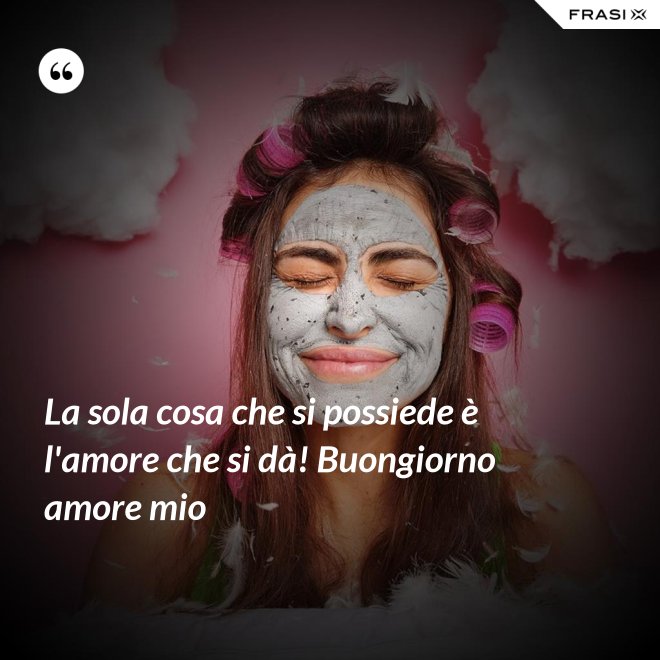 La sola cosa che si possiede è l'amore che si dà! Buongiorno amore mio - Anonimo