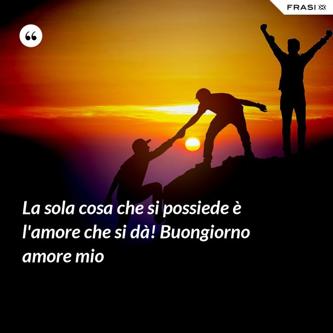 La sola cosa che si possiede è l'amore che si dà! Buongiorno amore mio - Anonimo