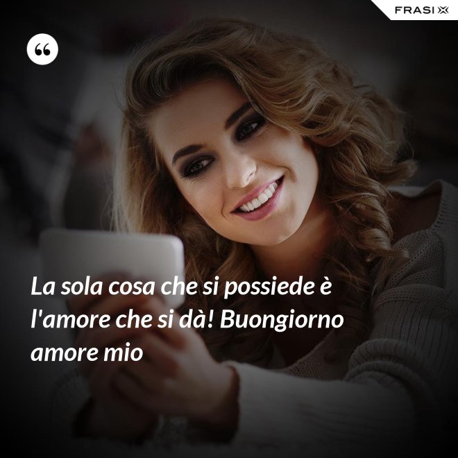 La sola cosa che si possiede è l'amore che si dà! Buongiorno amore mio - Anonimo