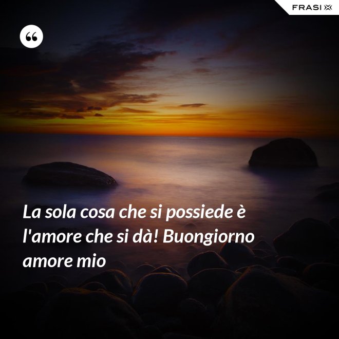 La sola cosa che si possiede è l'amore che si dà! Buongiorno amore mio - Anonimo