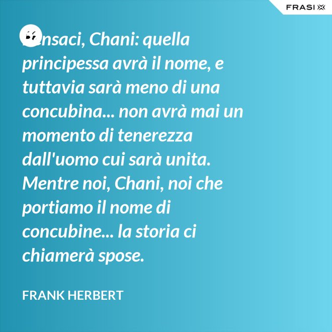 Pensaci, Chani: quella principessa avrà il nome, e tuttavia sarà meno di una concubina... non avrà mai un momento di tenerezza dall'uomo cui sarà unita. Mentre noi, Chani, noi che portiamo il nome di concubine... la storia ci chiamerà spose. - Frank Herbert