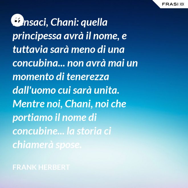 Pensaci, Chani: quella principessa avrà il nome, e tuttavia sarà meno di una concubina... non avrà mai un momento di tenerezza dall'uomo cui sarà unita. Mentre noi, Chani, noi che portiamo il nome di concubine... la storia ci chiamerà spose. - Frank Herbert