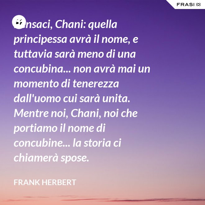 Pensaci, Chani: quella principessa avrà il nome, e tuttavia sarà meno di una concubina... non avrà mai un momento di tenerezza dall'uomo cui sarà unita. Mentre noi, Chani, noi che portiamo il nome di concubine... la storia ci chiamerà spose. - Frank Herbert