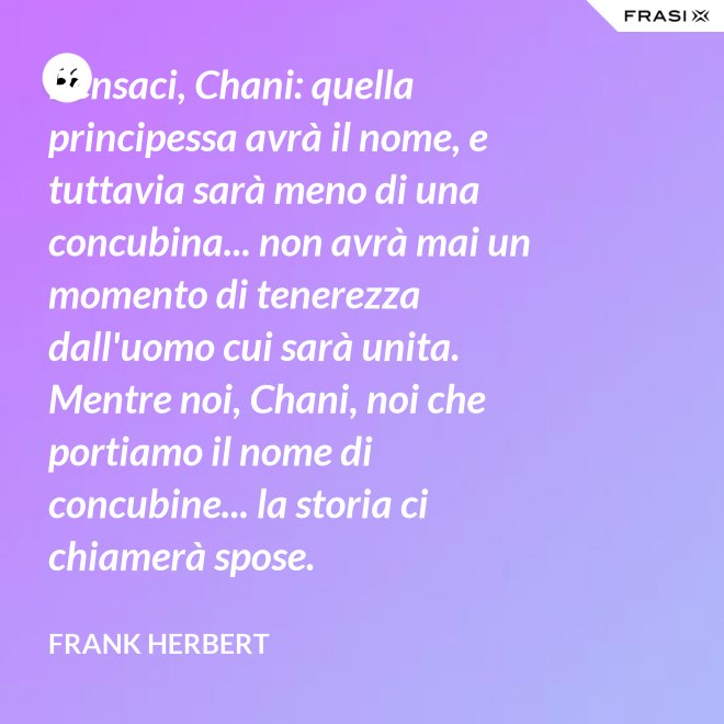Pensaci, Chani: quella principessa avrà il nome, e tuttavia sarà meno di una concubina... non avrà mai un momento di tenerezza dall'uomo cui sarà unita. Mentre noi, Chani, noi che portiamo il nome di concubine... la storia ci chiamerà spose. - Frank Herbert