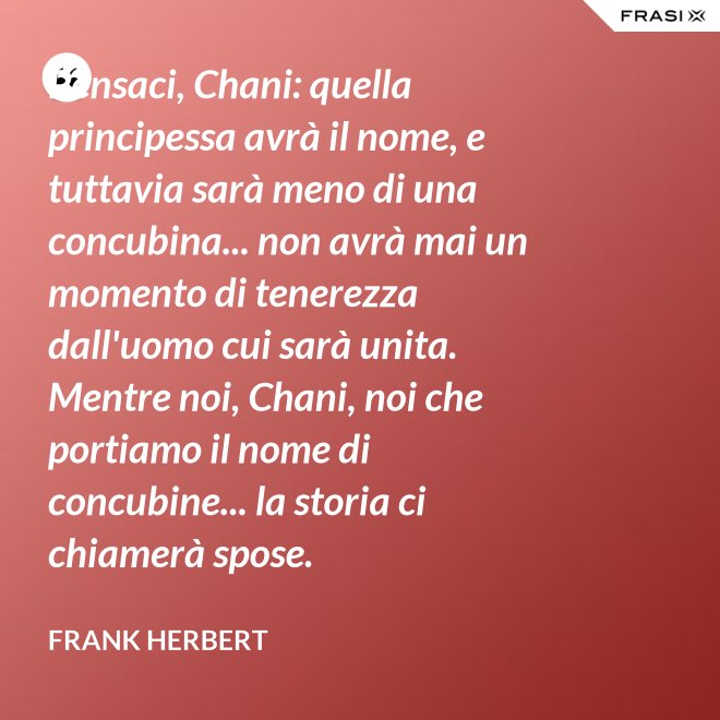 Pensaci, Chani: quella principessa avrà il nome, e tuttavia sarà meno di una concubina... non avrà mai un momento di tenerezza dall'uomo cui sarà unita. Mentre noi, Chani, noi che portiamo il nome di concubine... la storia ci chiamerà spose. - Frank Herbert
