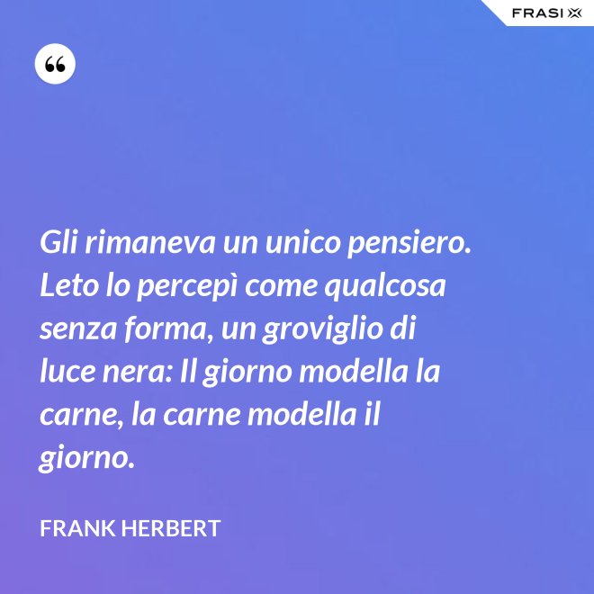 Gli rimaneva un unico pensiero. Leto lo percepì come qualcosa senza forma, un groviglio di luce nera: Il giorno modella la carne, la carne modella il giorno. - Frank Herbert