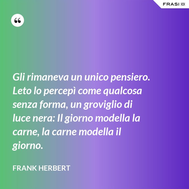 Gli rimaneva un unico pensiero. Leto lo percepì come qualcosa senza forma, un groviglio di luce nera: Il giorno modella la carne, la carne modella il giorno. - Frank Herbert