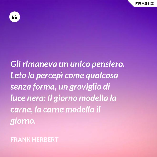 Gli rimaneva un unico pensiero. Leto lo percepì come qualcosa senza forma, un groviglio di luce nera: Il giorno modella la carne, la carne modella il giorno. - Frank Herbert