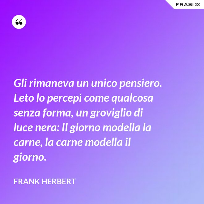 Gli rimaneva un unico pensiero. Leto lo percepì come qualcosa senza forma, un groviglio di luce nera: Il giorno modella la carne, la carne modella il giorno. - Frank Herbert