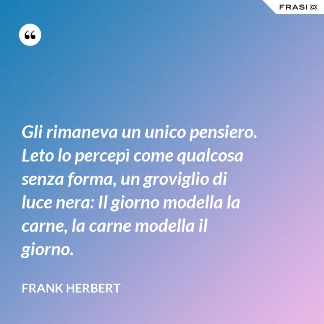 Gli rimaneva un unico pensiero. Leto lo percepì come qualcosa senza forma, un groviglio di luce nera: Il giorno modella la carne, la carne modella il giorno. - Frank Herbert