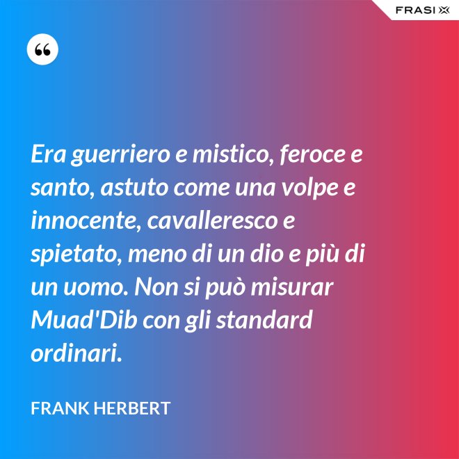 Era guerriero e mistico, feroce e santo, astuto come una volpe e innocente, cavalleresco e spietato, meno di un dio e più di un uomo. Non si può misurar Muad'Dib con gli standard ordinari. - Frank Herbert