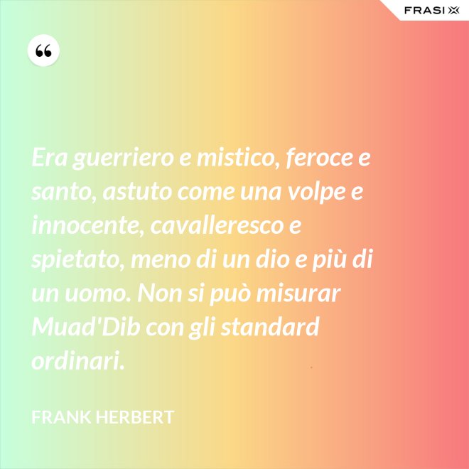 Era guerriero e mistico, feroce e santo, astuto come una volpe e innocente, cavalleresco e spietato, meno di un dio e più di un uomo. Non si può misurar Muad'Dib con gli standard ordinari. - Frank Herbert