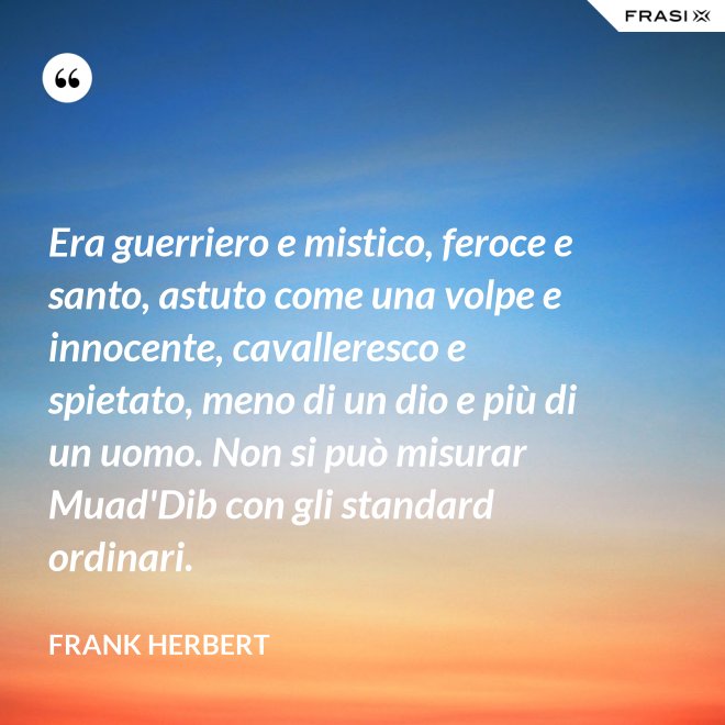 Era guerriero e mistico, feroce e santo, astuto come una volpe e innocente, cavalleresco e spietato, meno di un dio e più di un uomo. Non si può misurar Muad'Dib con gli standard ordinari. - Frank Herbert