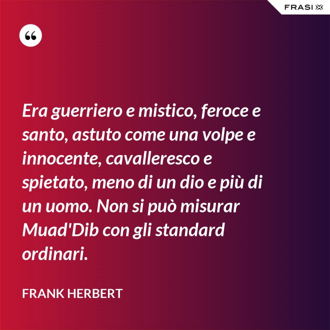 Era guerriero e mistico, feroce e santo, astuto come una volpe e innocente, cavalleresco e spietato, meno di un dio e più di un uomo. Non si può misurar Muad'Dib con gli standard ordinari. - Frank Herbert