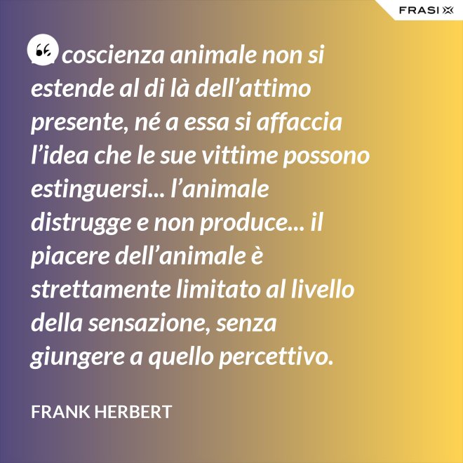 La coscienza animale non si estende al di là dell’attimo presente, né a essa si affaccia l’idea che le sue vittime possono estinguersi... l’animale distrugge e non produce... il piacere dell’animale è strettamente limitato al livello della sensazione, senza giungere a quello percettivo. - Frank Herbert