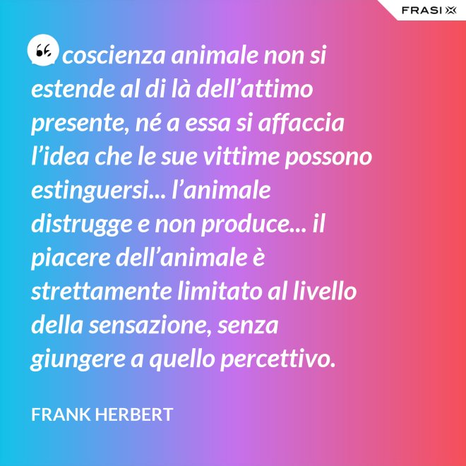 La coscienza animale non si estende al di là dell’attimo presente, né a essa si affaccia l’idea che le sue vittime possono estinguersi... l’animale distrugge e non produce... il piacere dell’animale è strettamente limitato al livello della sensazione, senza giungere a quello percettivo. - Frank Herbert