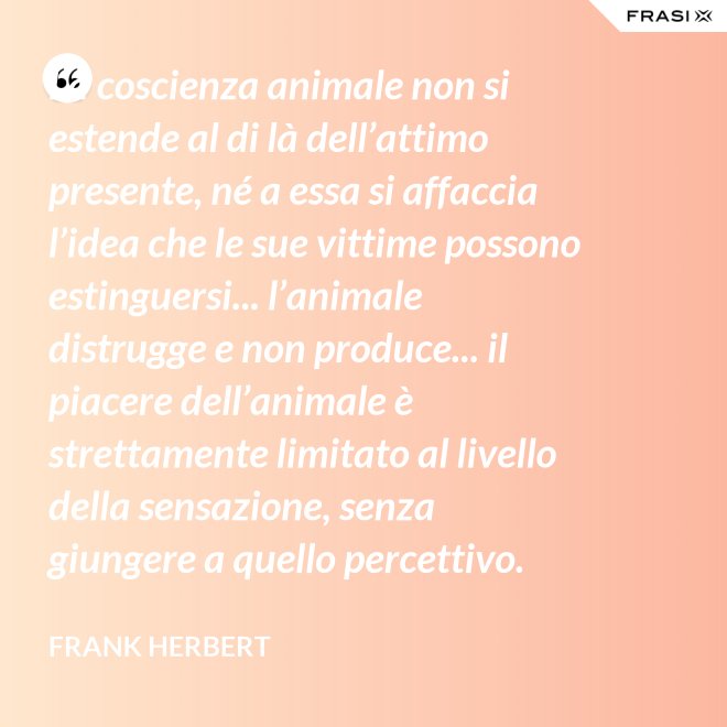 La coscienza animale non si estende al di là dell’attimo presente, né a essa si affaccia l’idea che le sue vittime possono estinguersi... l’animale distrugge e non produce... il piacere dell’animale è strettamente limitato al livello della sensazione, senza giungere a quello percettivo. - Frank Herbert