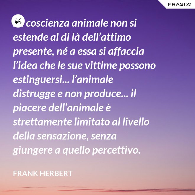 La coscienza animale non si estende al di là dell’attimo presente, né a essa si affaccia l’idea che le sue vittime possono estinguersi... l’animale distrugge e non produce... il piacere dell’animale è strettamente limitato al livello della sensazione, senza giungere a quello percettivo. - Frank Herbert