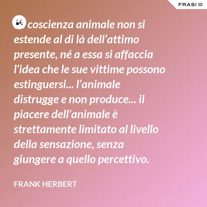 La coscienza animale non si estende al di là dell’attimo presente, né a essa si affaccia l’idea che le sue vittime possono estinguersi... l’animale distrugge e non produce... il piacere dell’animale è strettamente limitato al livello della sensazione, senza giungere a quello percettivo. - Frank Herbert