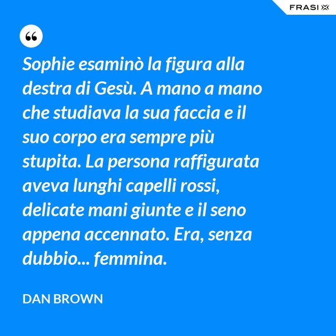 Sophie esaminò la figura alla destra di Gesù. A mano a mano che studiava la sua faccia e il suo corpo era sempre più stupita. La persona raffigurata aveva lunghi capelli rossi, delicate mani giunte e il seno appena accennato. Era, senza dubbio... femmina. - Dan Brown