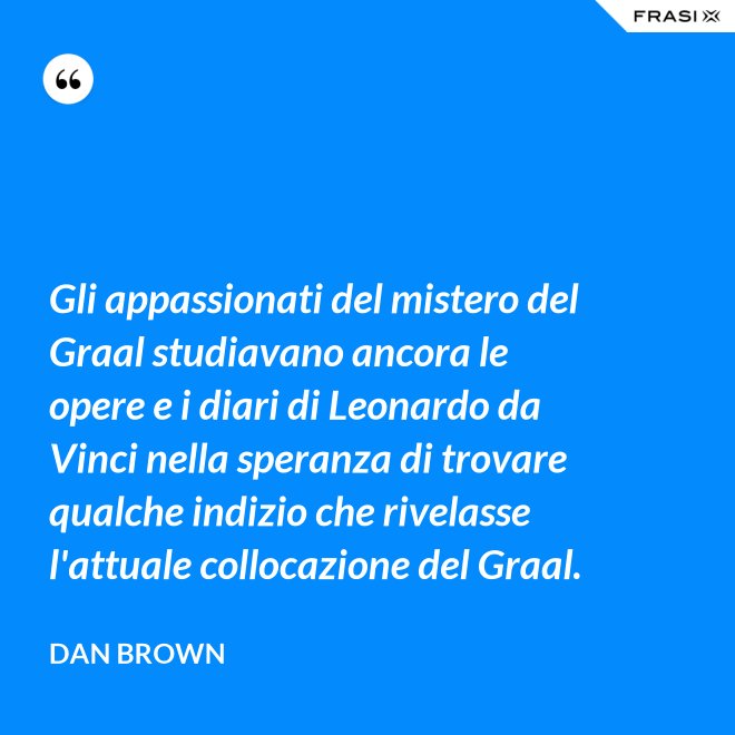 Gli appassionati del mistero del Graal studiavano ancora le opere e i diari di Leonardo da Vinci nella speranza di trovare qualche indizio che rivelasse l'attuale collocazione del Graal. - Dan Brown