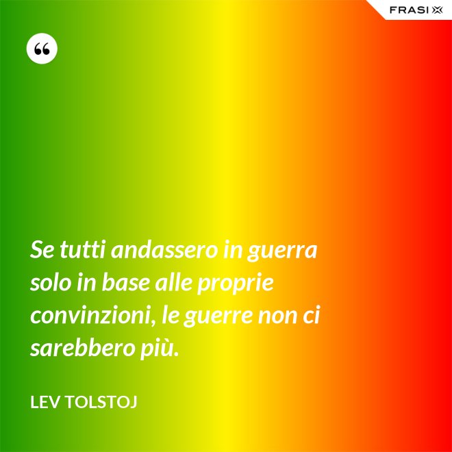 Se tutti andassero in guerra solo in base alle proprie convinzioni, le guerre non ci sarebbero più. - Lev Tolstoj