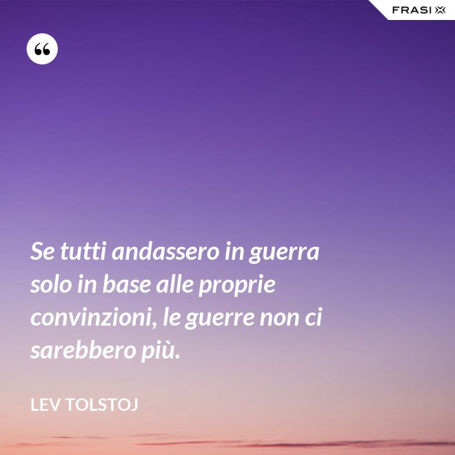 Se tutti andassero in guerra solo in base alle proprie convinzioni, le guerre non ci sarebbero più. - Lev Tolstoj