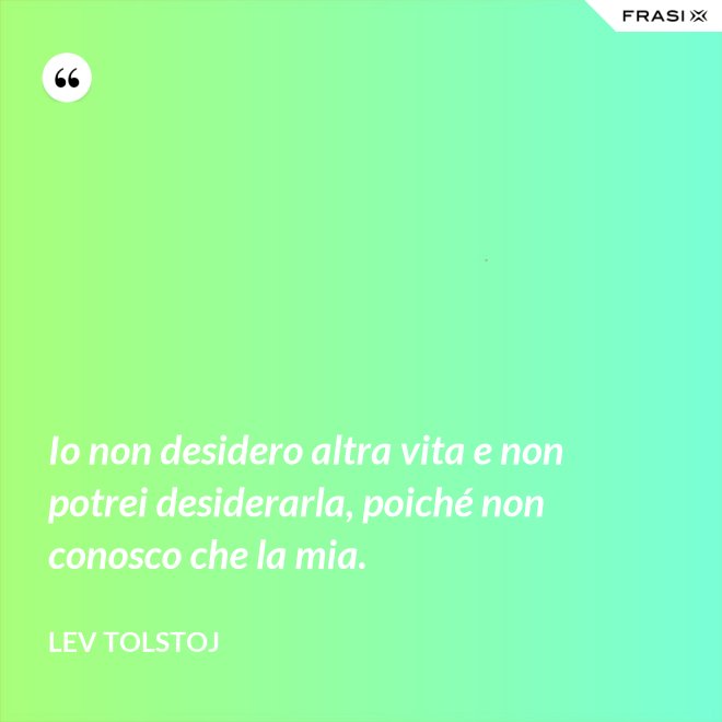 Io non desidero altra vita e non potrei desiderarla, poiché non conosco che la mia. - Lev Tolstoj