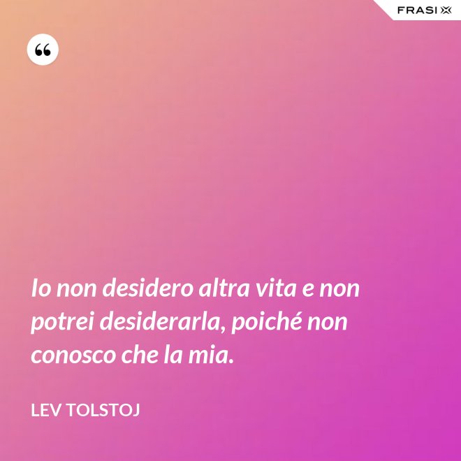 Io non desidero altra vita e non potrei desiderarla, poiché non conosco che la mia. - Lev Tolstoj