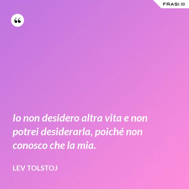 Io non desidero altra vita e non potrei desiderarla, poiché non conosco che la mia. - Lev Tolstoj