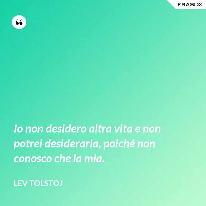 Io non desidero altra vita e non potrei desiderarla, poiché non conosco che la mia. - Lev Tolstoj