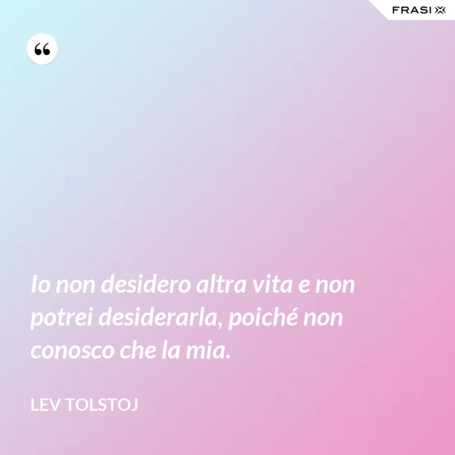Io non desidero altra vita e non potrei desiderarla, poiché non conosco che la mia. - Lev Tolstoj
