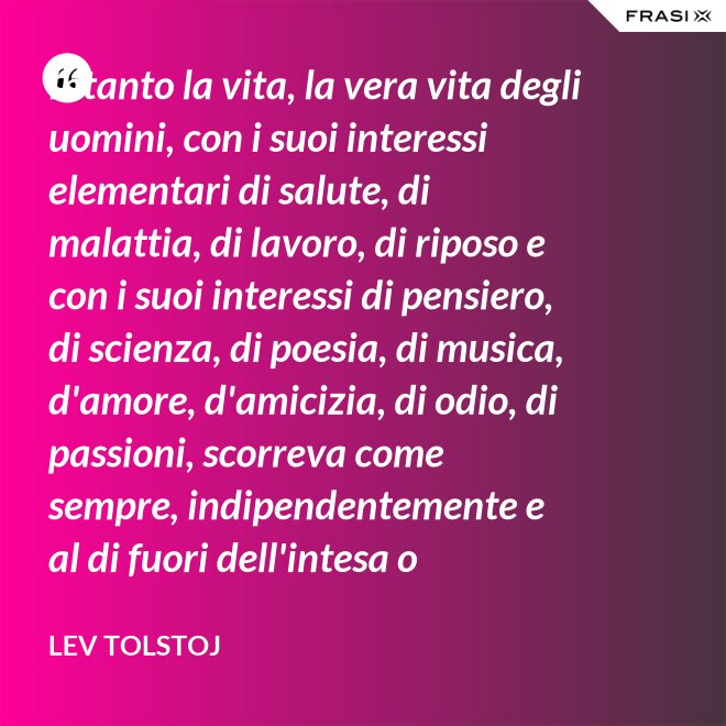 Intanto la vita, la vera vita degli uomini, con i suoi interessi elementari di salute, di malattia, di lavoro, di riposo e con i suoi interessi di pensiero, di scienza, di poesia, di musica, d'amore, d'amicizia, di odio, di passioni, scorreva come sempre, indipendentemente e al di fuori dell'intesa o dell'ostilità con Napoleone Bonaparte e di ogni possibile riforma. - Lev Tolstoj