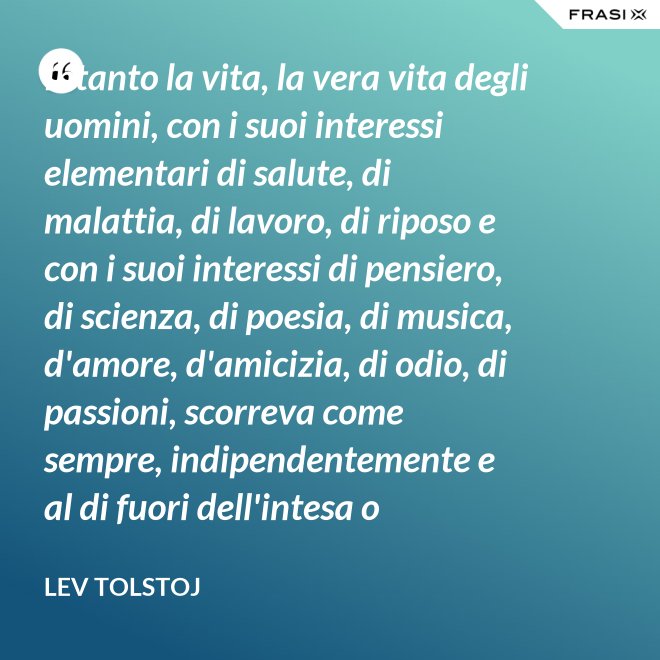 Intanto la vita, la vera vita degli uomini, con i suoi interessi elementari di salute, di malattia, di lavoro, di riposo e con i suoi interessi di pensiero, di scienza, di poesia, di musica, d'amore, d'amicizia, di odio, di passioni, scorreva come sempre, indipendentemente e al di fuori dell'intesa o dell'ostilità con Napoleone Bonaparte e di ogni possibile riforma. - Lev Tolstoj
