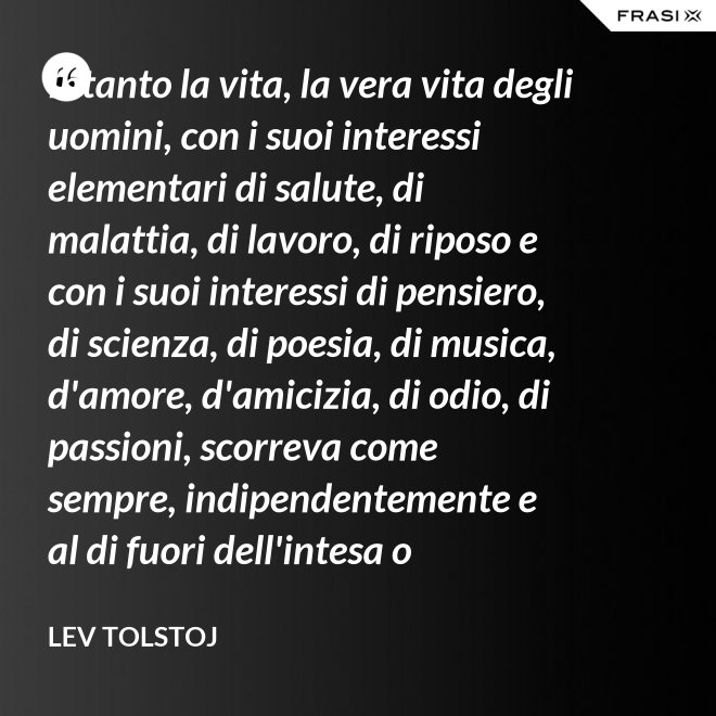 Intanto la vita, la vera vita degli uomini, con i suoi interessi elementari di salute, di malattia, di lavoro, di riposo e con i suoi interessi di pensiero, di scienza, di poesia, di musica, d'amore, d'amicizia, di odio, di passioni, scorreva come sempre, indipendentemente e al di fuori dell'intesa o dell'ostilità con Napoleone Bonaparte e di ogni possibile riforma. - Lev Tolstoj