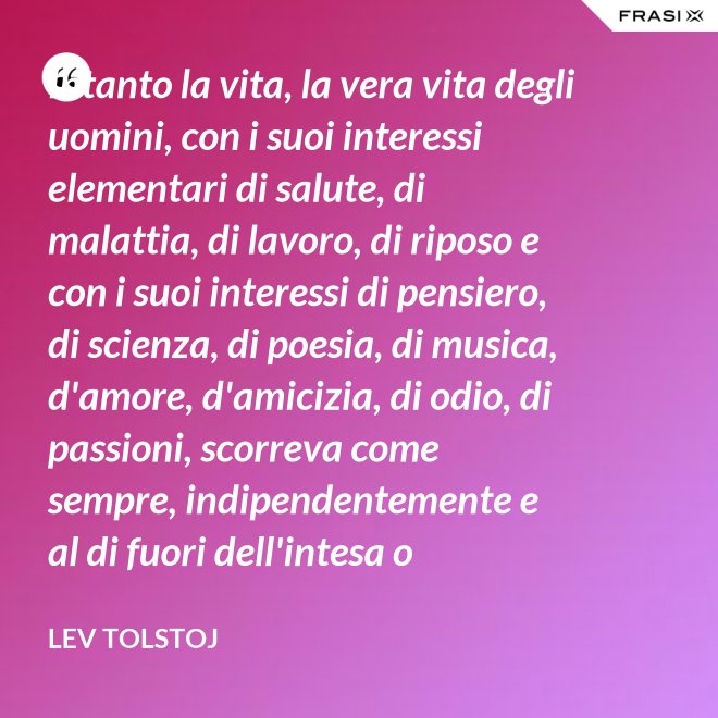Intanto la vita, la vera vita degli uomini, con i suoi interessi elementari di salute, di malattia, di lavoro, di riposo e con i suoi interessi di pensiero, di scienza, di poesia, di musica, d'amore, d'amicizia, di odio, di passioni, scorreva come sempre, indipendentemente e al di fuori dell'intesa o dell'ostilità con Napoleone Bonaparte e di ogni possibile riforma. - Lev Tolstoj